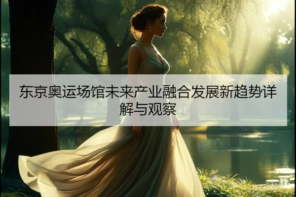 东京奥运场馆未来产业融合发展新趋势详解与观察