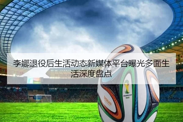 李娜退役后生活动态新媒体平台曝光多面生活深度盘点