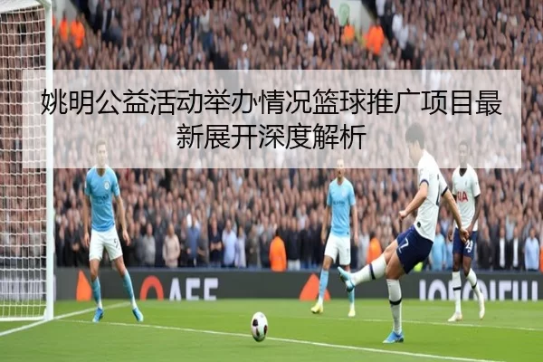 姚明公益活动举办情况篮球推广项目最新展开深度解析