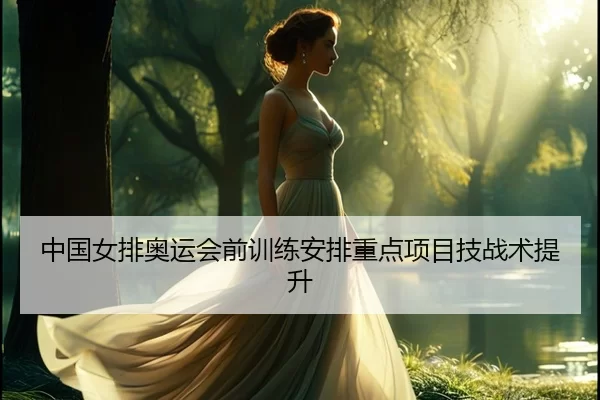 中国女排奥运会前训练安排重点项目技战术提升